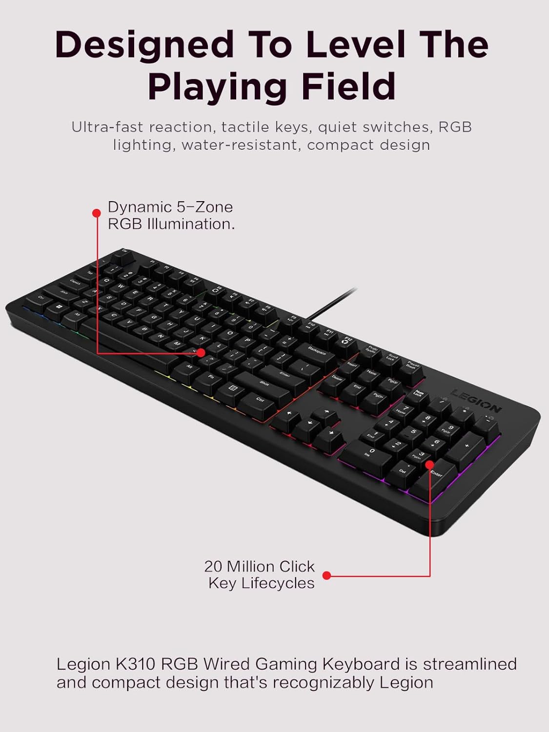 Legion K310 RGB Wired Gaming Keyboard - Ultra-Fast Reaction Time with Tactile Keys, Quiet Key Membrane Switches, Silent Operation, RGB Illumination - Water Resistant & Compact Design
